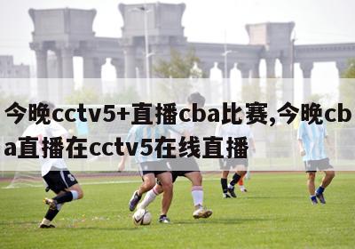 今晚cctv5+直播cba比赛,今晚cba直播在cctv5在线直播